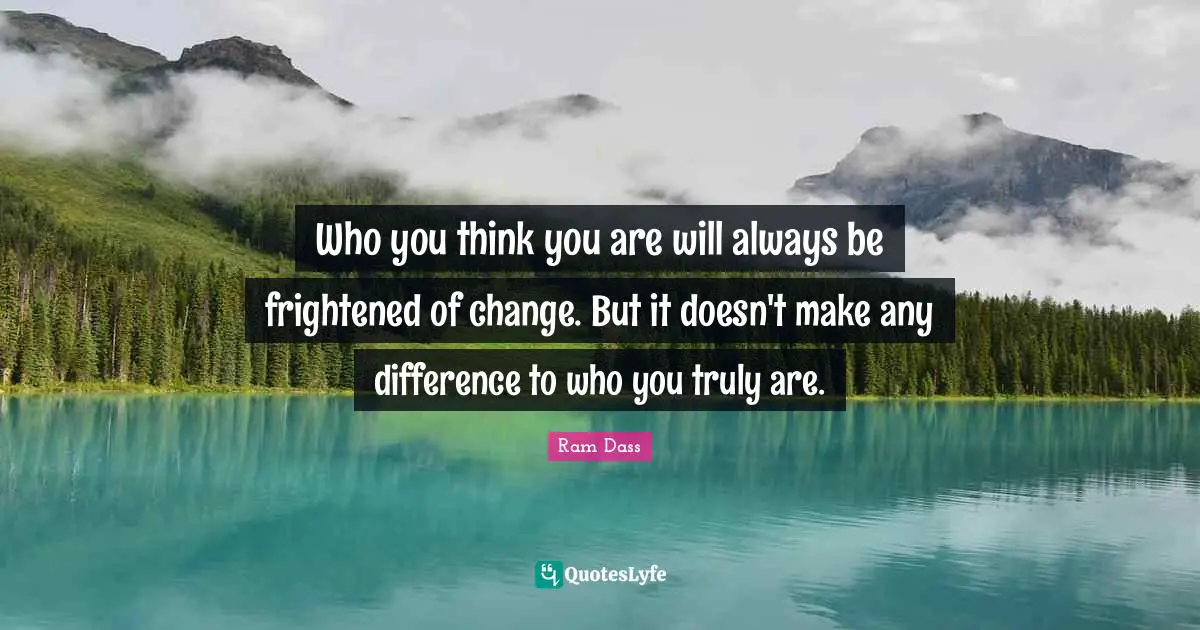 Who you think you are will always be frightened of change. But it doesn't make any difference to who you truly are.