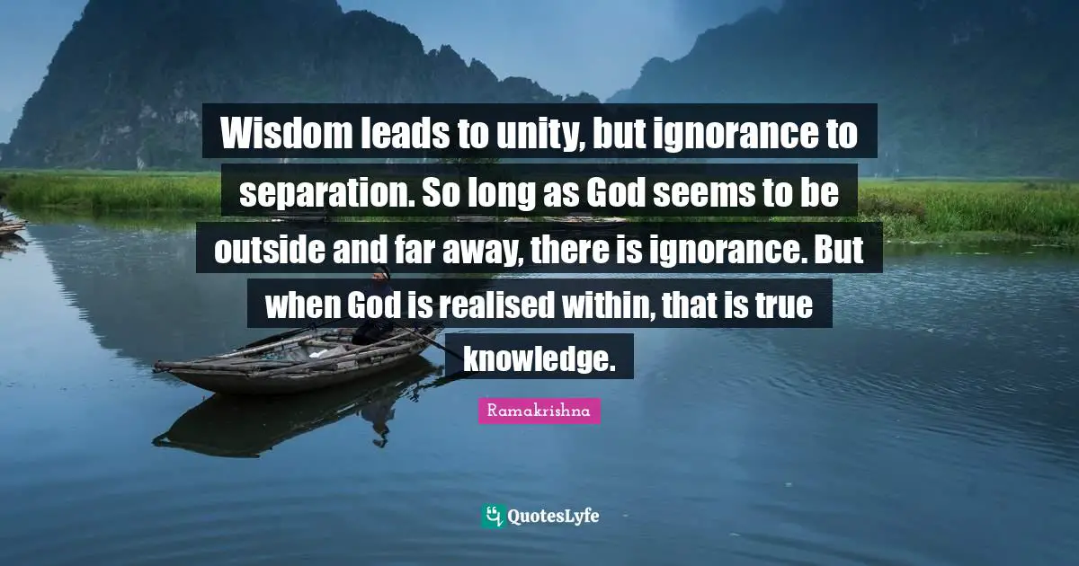 Ignorance Quotes: "Wisdom leads to unity, but ignorance to separation. So long as God seems to be outside and far away, there is ignorance. But when God is realised within, that is true knowledge."