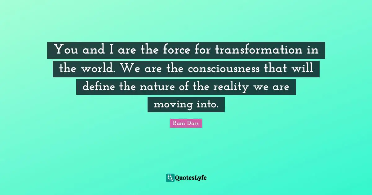 You and I are the force for transformation in the world. We are the consciousness that will define the nature of the reality we are moving into.