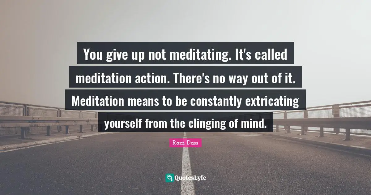 You give up not meditating. It's called meditation action. There's no way out of it. Meditation means to be constantly extricating yourself from the clinging of mind.