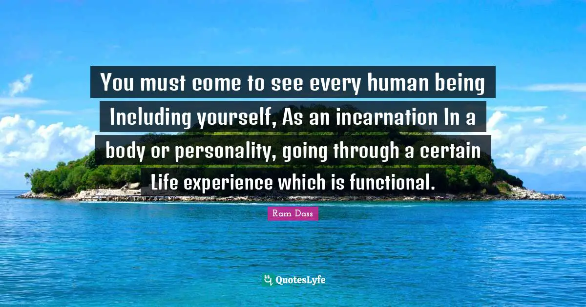 You must come to see every human being Including yourself, As an incarnation In a body or personality, going through a certain Life experience which is functional.