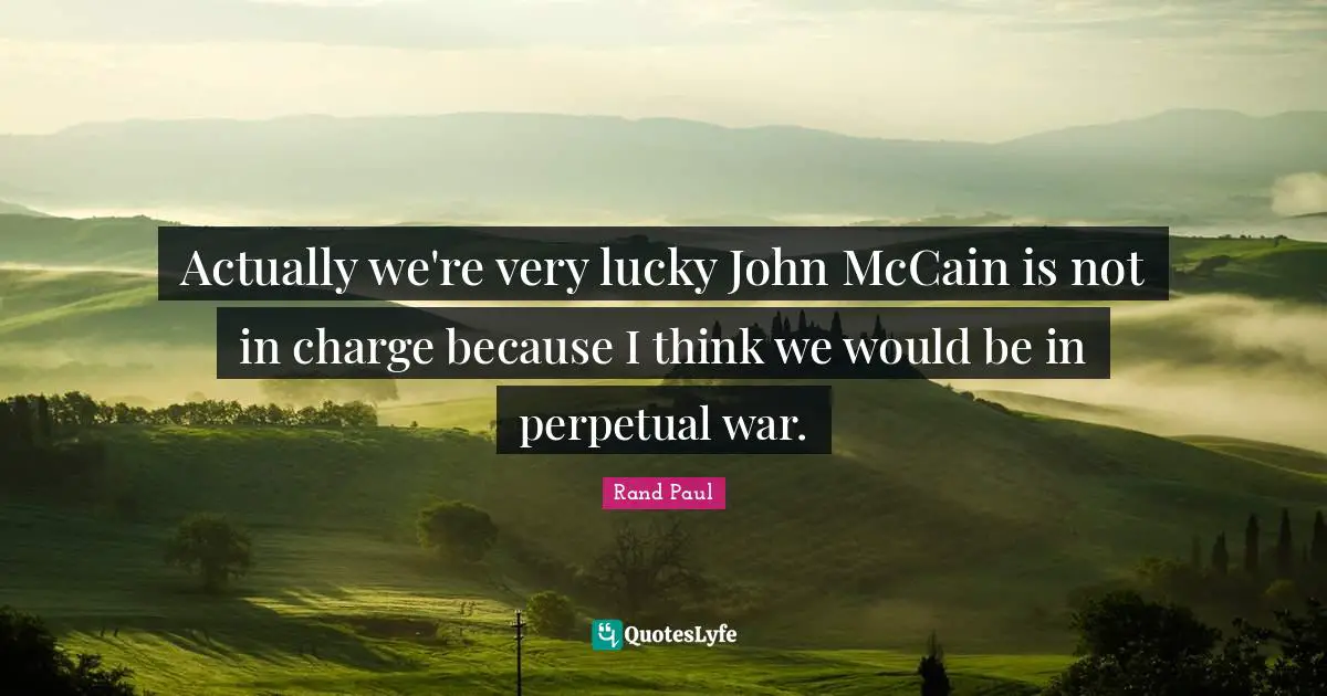 Actually we're very lucky John McCain is not in charge because I think we would be in perpetual war.