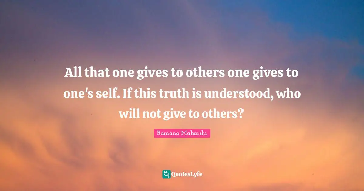 All that one gives to others one gives to one's self. If this truth is understood, who will not give to others?