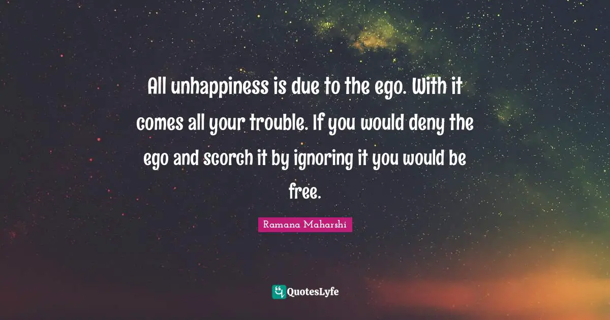 Would Be Quotes: "All unhappiness is due to the ego. With it comes all your trouble. If you would deny the ego and scorch it by ignoring it you would be free."