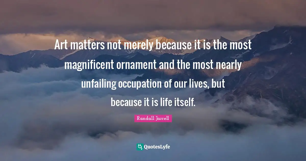Art matters not merely because it is the most magnificent ornament and the most nearly unfailing occupation of our lives, but because it is life itself.
