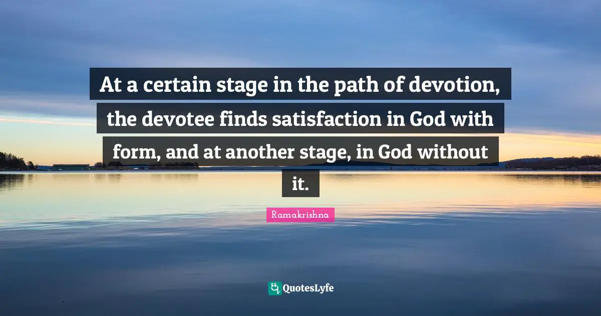 At a certain stage in the path of devotion, the devotee finds satisfaction in God with form, and at another stage, in God without it.