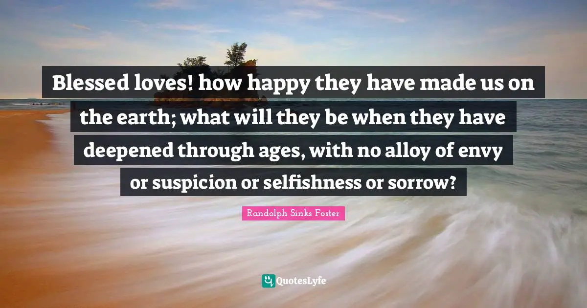 Blessed loves! how happy they have made us on the earth; what will they be when they have deepened through ages, with no alloy of envy or suspicion or selfishness or sorrow?