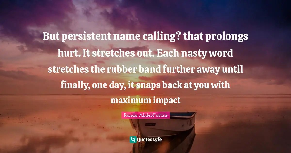 But persistent name calling? that prolongs hurt. It stretches out. Each nasty word stretches the rubber band further away until finally, one day, it snaps back at you with maximum impact