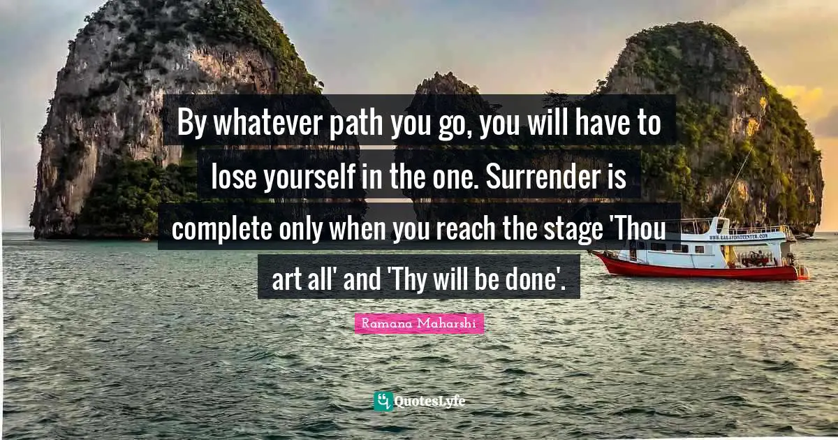 Ramana Maharshi Quotes: "By whatever path you go, you will have to lose yourself in the one. Surrender is complete only when you reach the stage 'Thou art all' and 'Thy will be done'."