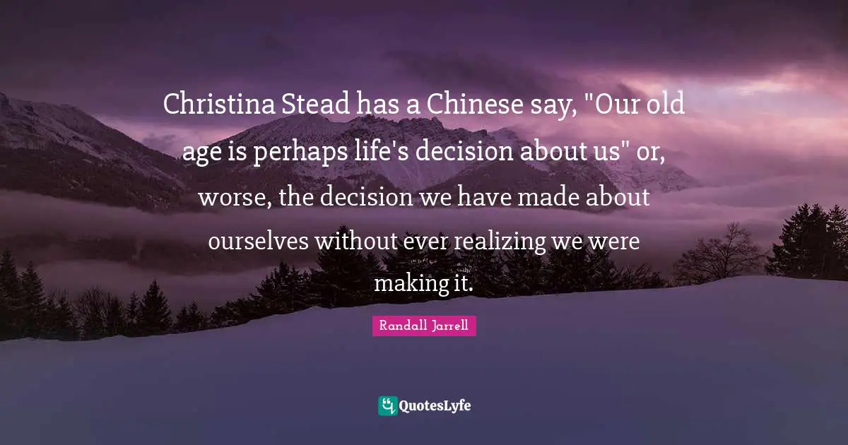 Christina Stead has a Chinese say, "Our old age is perhaps life's decision about us" or, worse, the decision we have made about ourselves without ever realizing we were making it.