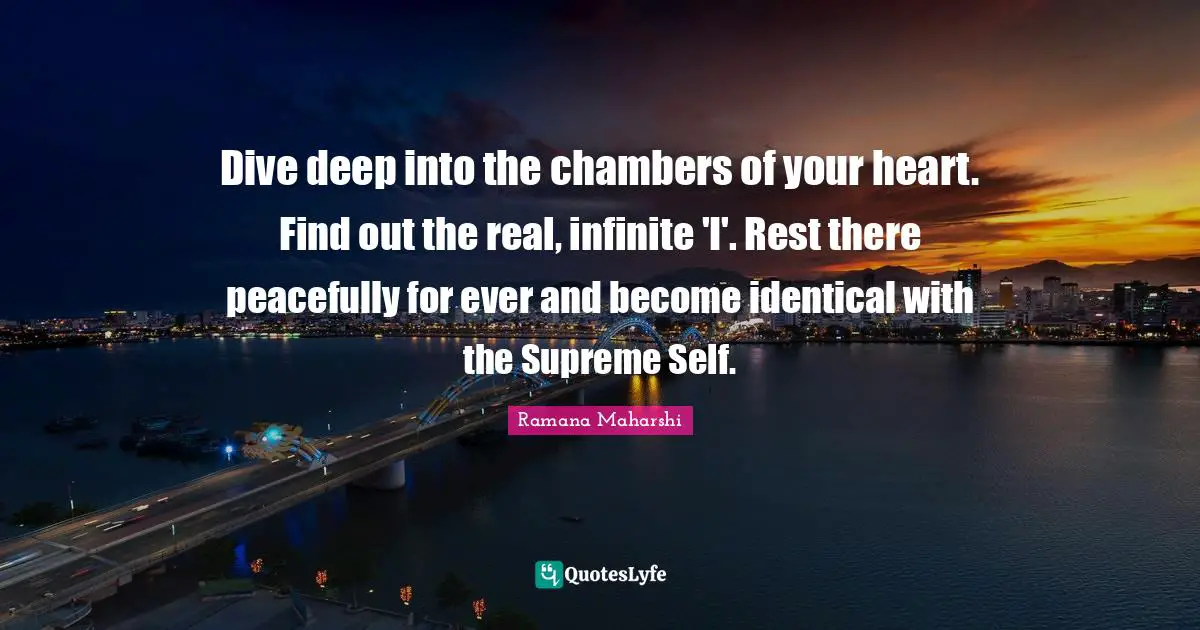 Dive deep into the chambers of your heart. Find out the real, infinite 'I'. Rest there peacefully for ever and become identical with the Supreme Self.