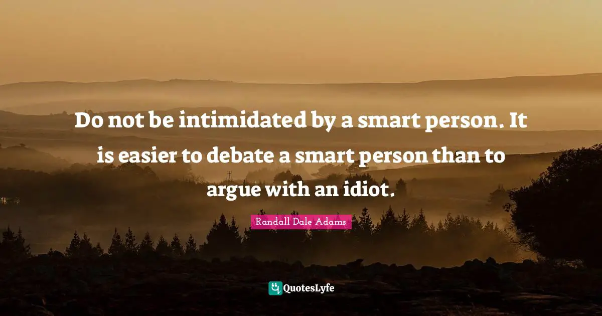 Do not be intimidated by a smart person. It is easier to debate a smart person than to argue with an idiot.