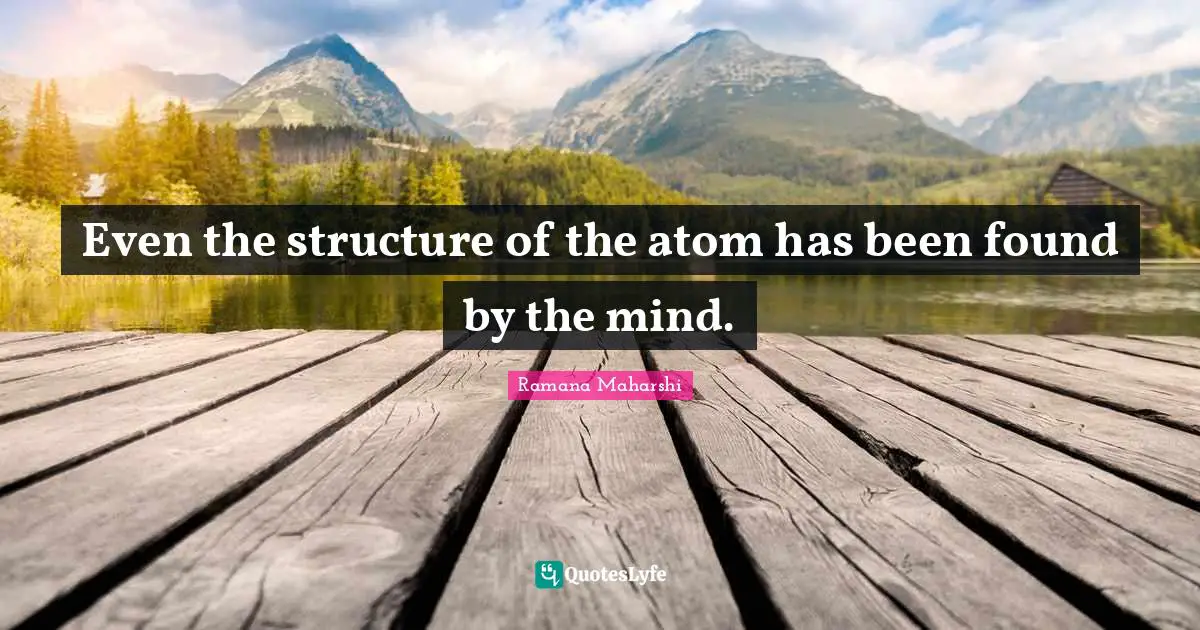 Even the structure of the atom has been found by the mind.