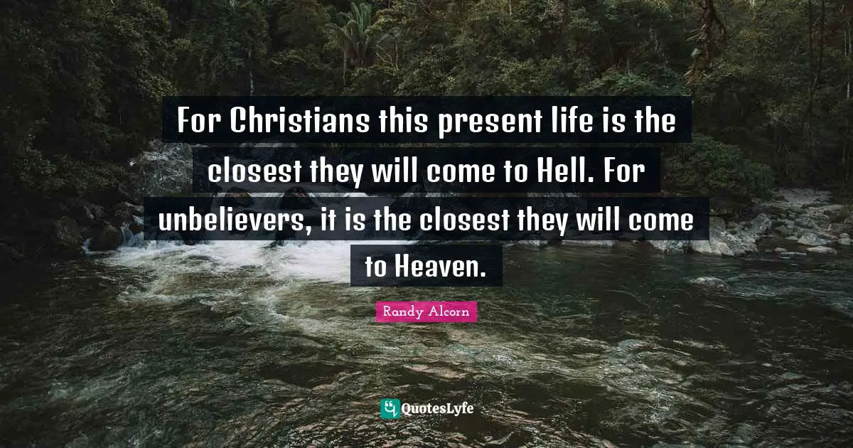 For Christians this present life is the closest they will come to Hell. For unbelievers, it is the closest they will come to Heaven.