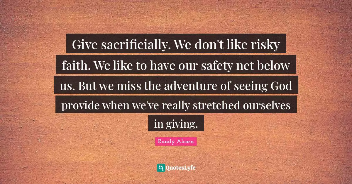 Give sacrificially. We don't like risky faith. We like to have our safety net below us. But we miss the adventure of seeing God provide when we've really stretched ourselves in giving.