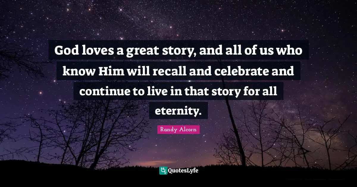 God loves a great story, and all of us who know Him will recall and celebrate and continue to live in that story for all eternity.
