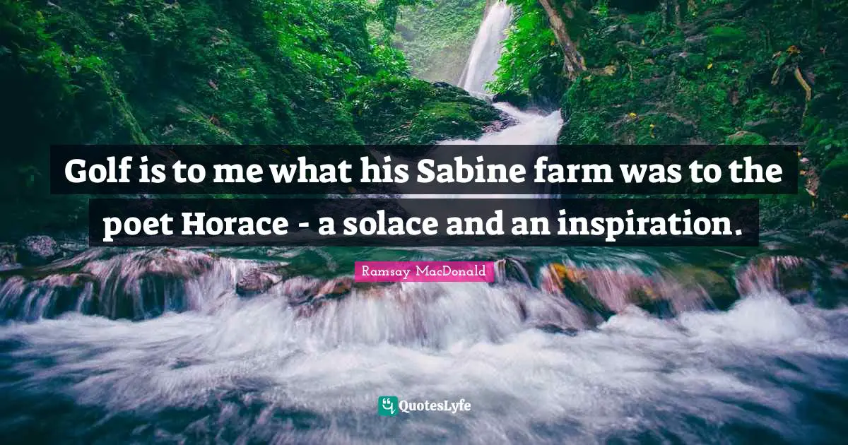 Golf is to me what his Sabine farm was to the poet Horace - a solace and an inspiration.