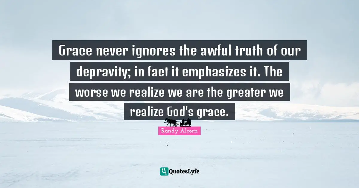 Grace never ignores the awful truth of our depravity; in fact it emphasizes it. The worse we realize we are the greater we realize God's grace.