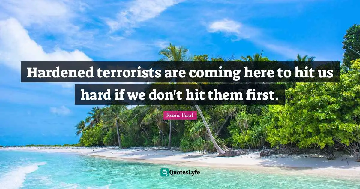 Hardened terrorists are coming here to hit us hard if we don't hit them first.