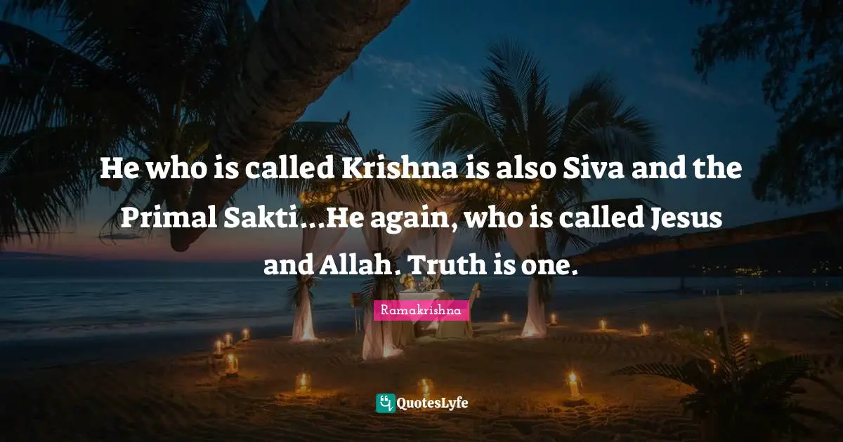 He who is called Krishna is also Siva and the Primal Sakti...He again, who is called Jesus and Allah. Truth is one.