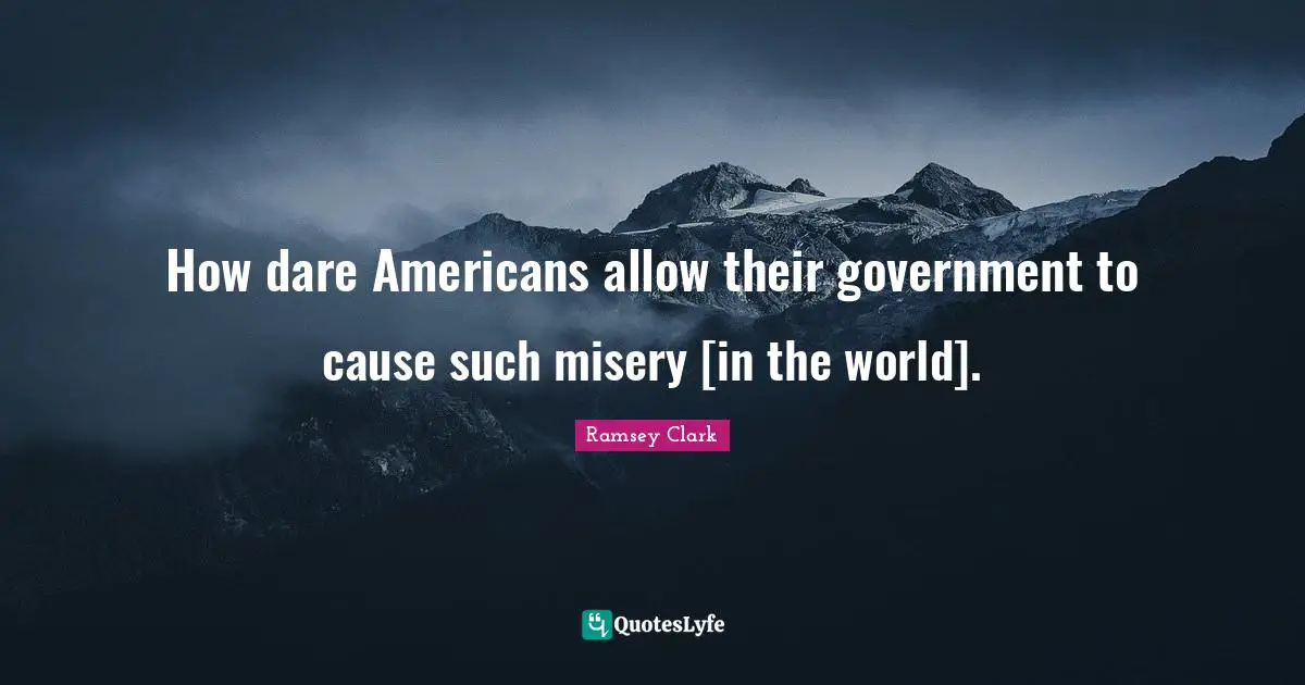 How dare Americans allow their government to cause such misery [in the world].