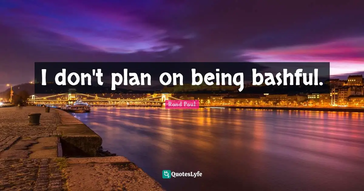 I don't plan on being bashful.