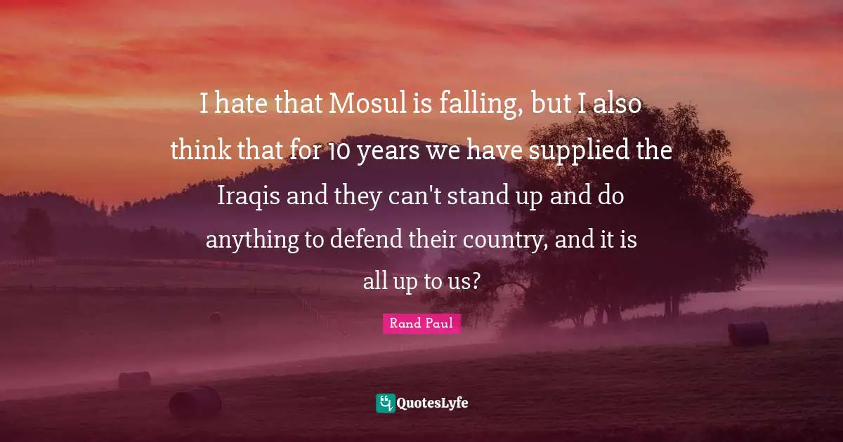 I hate that Mosul is falling, but I also think that for 10 years we have supplied the Iraqis and they can't stand up and do anything to defend their country, and it is all up to us?