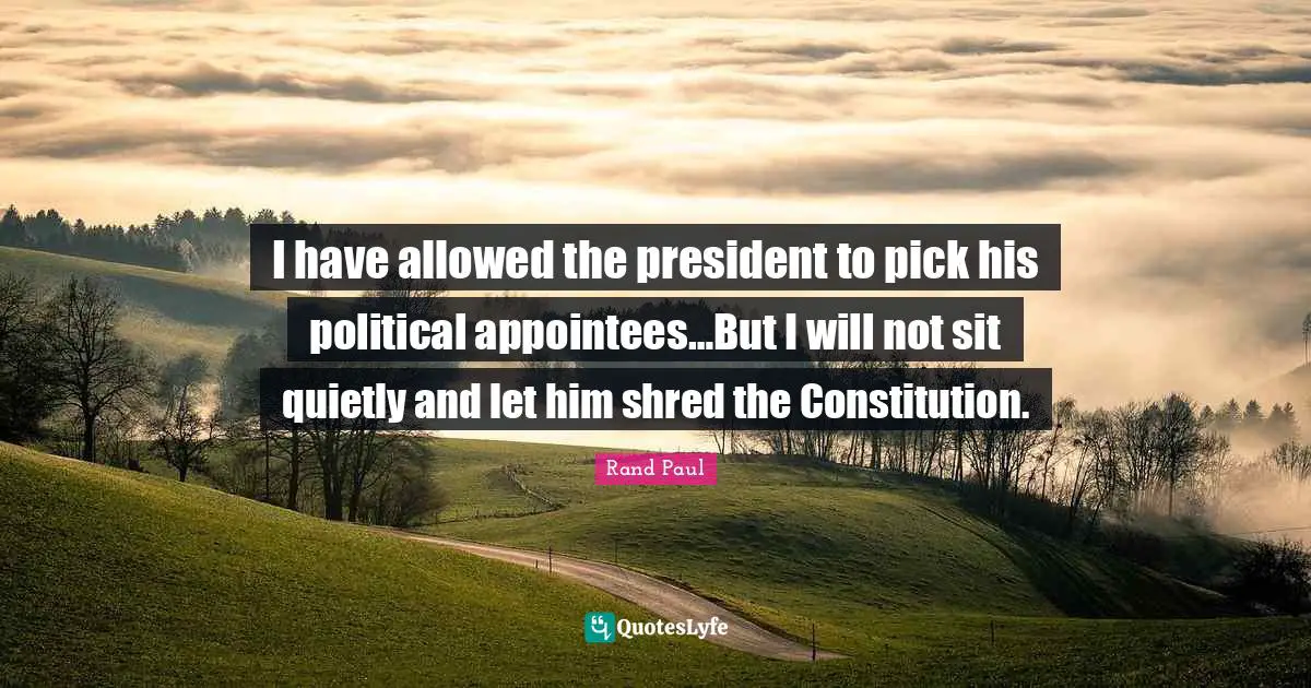 Rand Paul Quotes: "I have allowed the president to pick his political appointees…But I will not sit quietly and let him shred the Constitution."