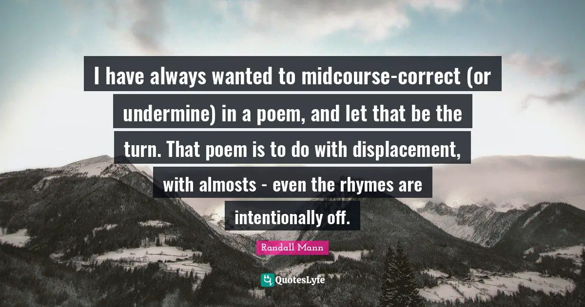 I have always wanted to midcourse-correct (or undermine) in a poem, and let that be the turn. That poem is to do with displacement, with almosts - even the rhymes are intentionally off.