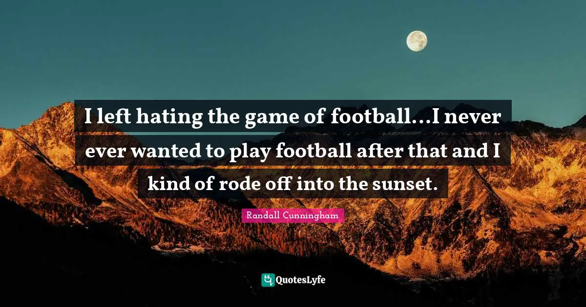 I left hating the game of football…I never ever wanted to play football after that and I kind of rode off into the sunset.