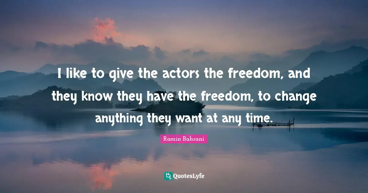 I like to give the actors the freedom, and they know they have the freedom, to change anything they want at any time.