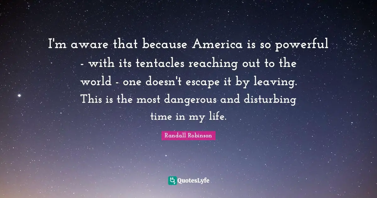 I'm aware that because America is so powerful - with its tentacles reaching out to the world - one doesn't escape it by leaving. This is the most dangerous and disturbing time in my life.