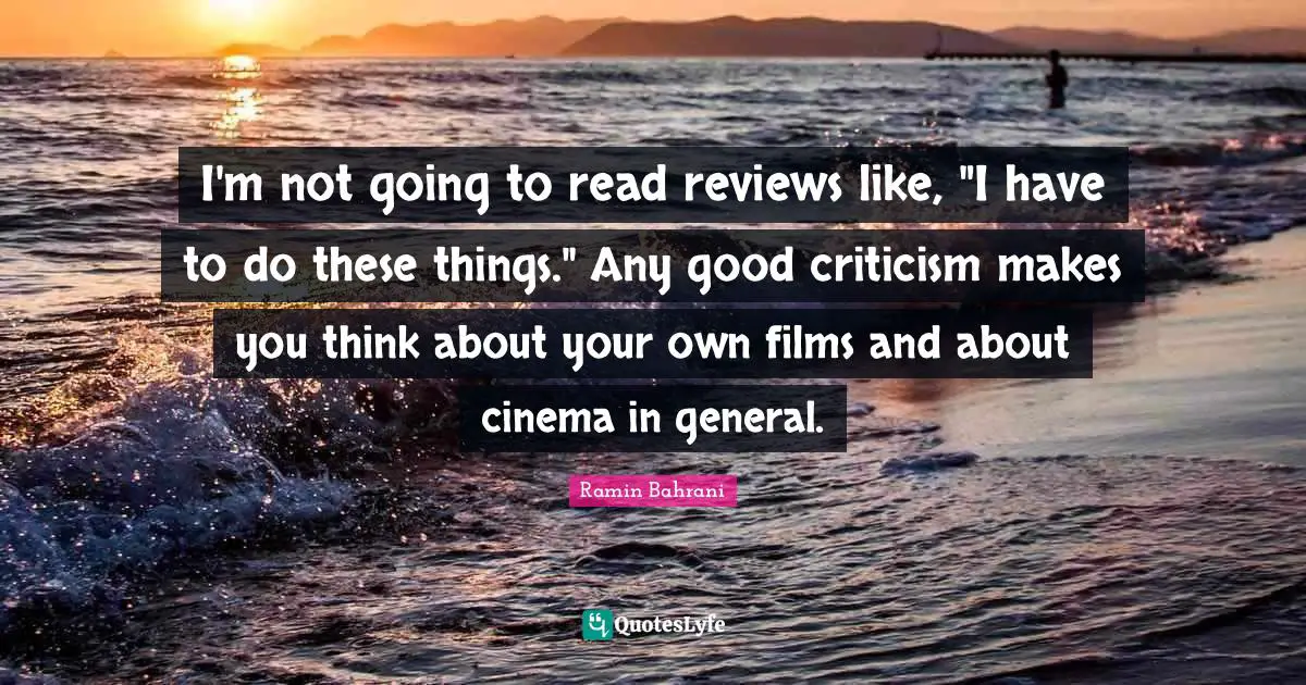 I'm not going to read reviews like, "I have to do these things." Any good criticism makes you think about your own films and about cinema in general.