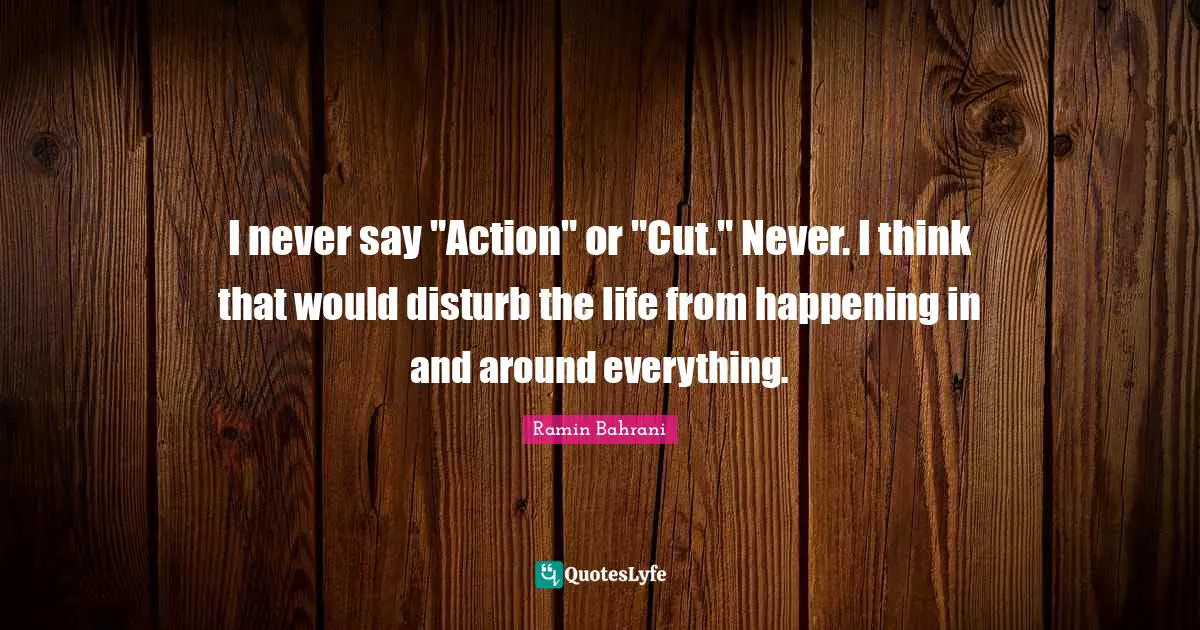 I never say "Action" or "Cut." Never. I think that would disturb the life from happening in and around everything.