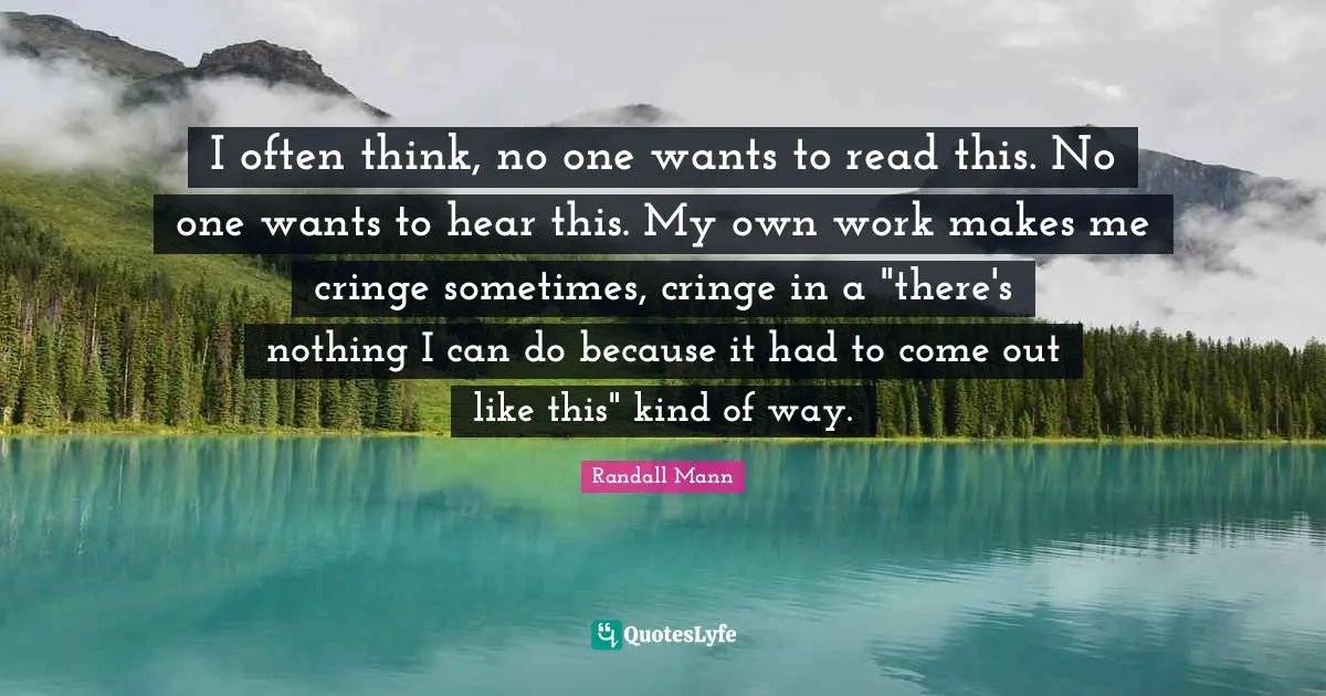 Randall Mann Quotes: "I often think, no one wants to read this. No one wants to hear this. My own work makes me cringe sometimes, cringe in a "there's nothing I can do because it had to come out like this" kind of way."