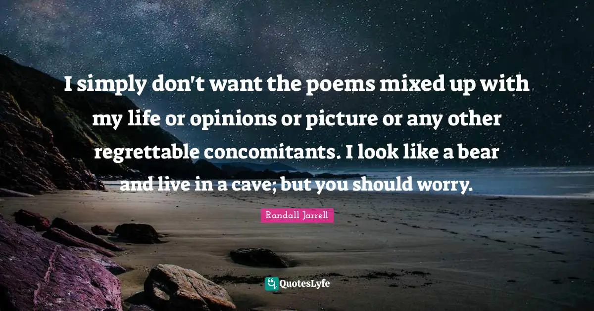 I simply don't want the poems mixed up with my life or opinions or picture or any other regrettable concomitants. I look like a bear and live in a cave; but you should worry.