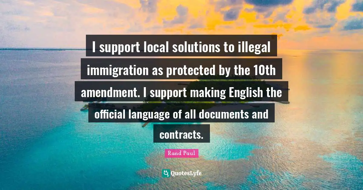 I support local solutions to illegal immigration as protected by the 10th amendment. I support making English the official language of all documents and contracts.