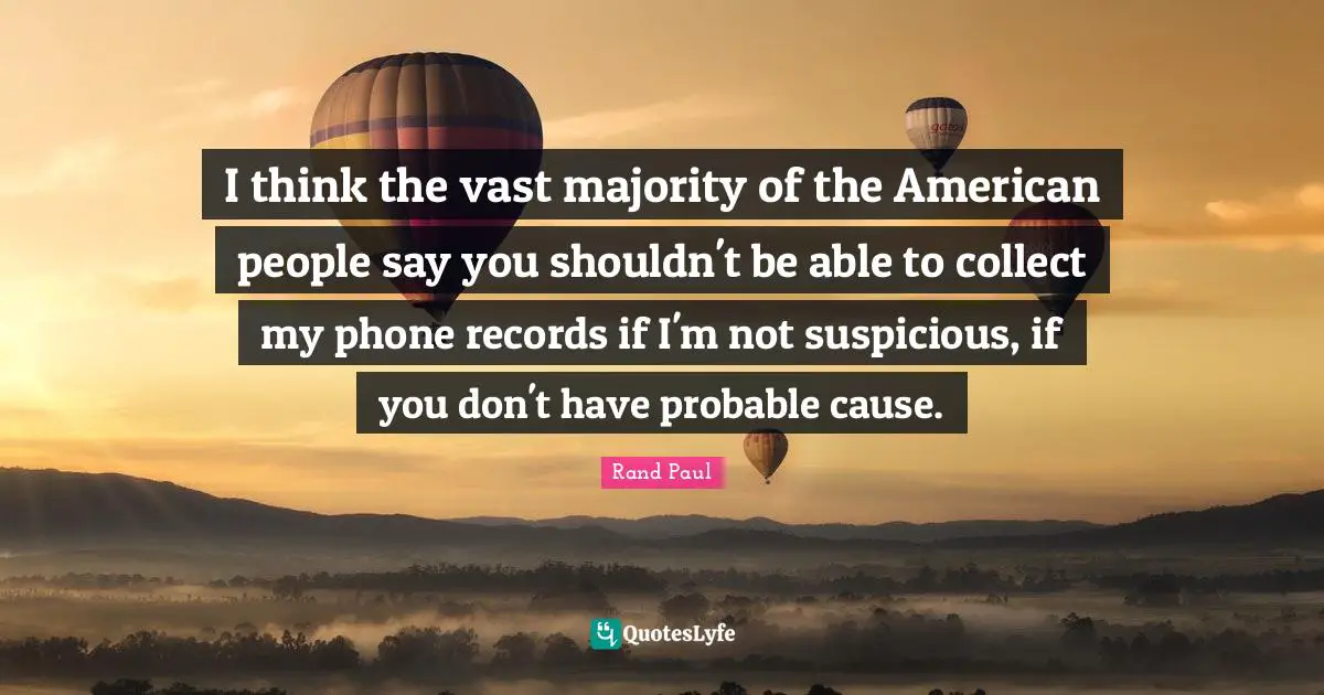 I think the vast majority of the American people say you shouldn't be able to collect my phone records if I'm not suspicious, if you don't have probable cause.