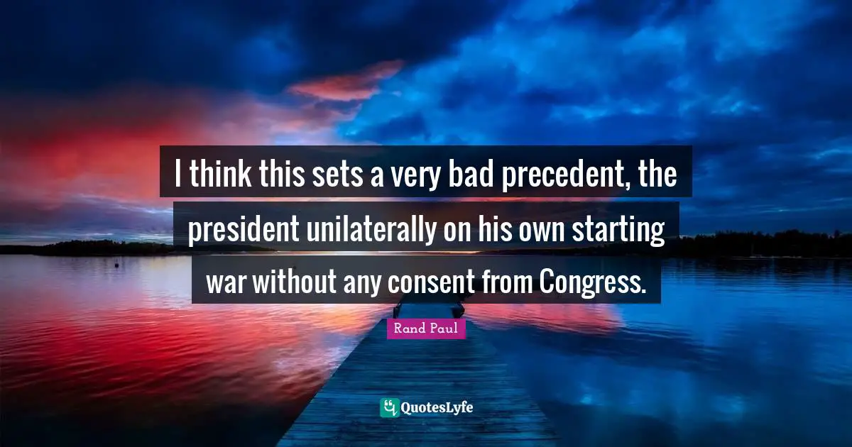 I think this sets a very bad precedent, the president unilaterally on his own starting war without any consent from Congress.