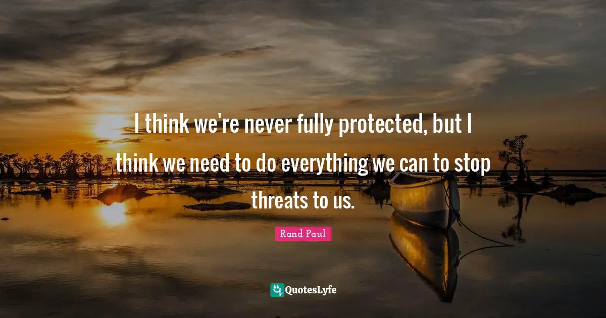 I think we're never fully protected, but I think we need to do everything we can to stop threats to us.