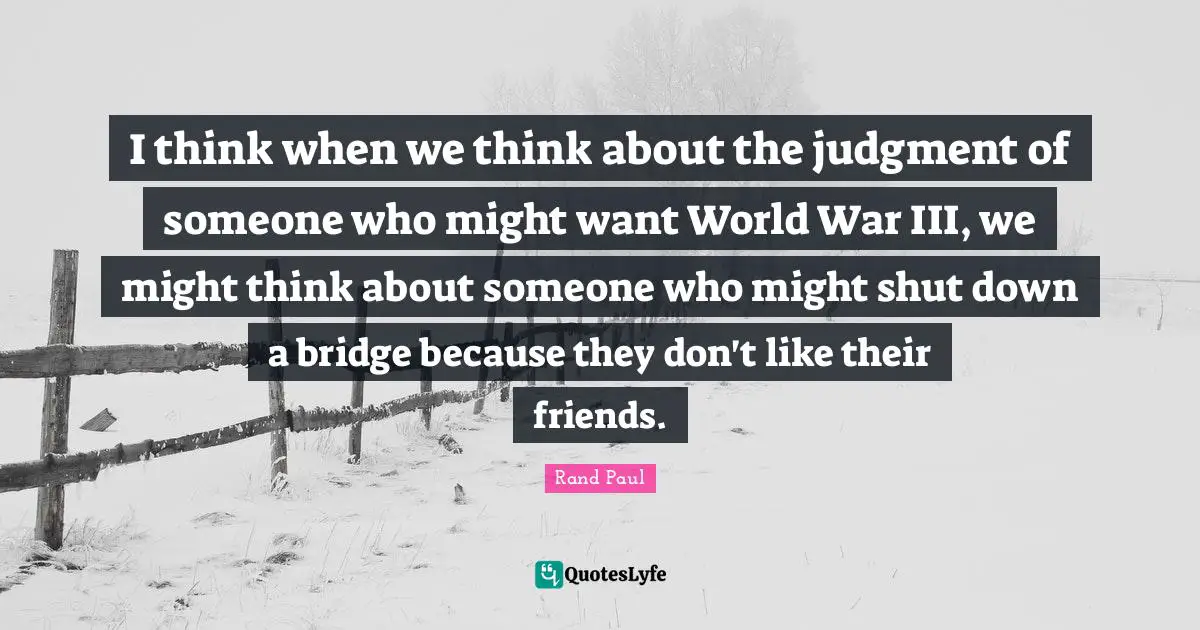 I think when we think about the judgment of someone who might want World War III, we might think about someone who might shut down a bridge because they don't like their friends.