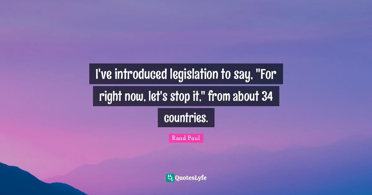 I've introduced legislation to say, "For right now, let's stop it," from about 34 countries.