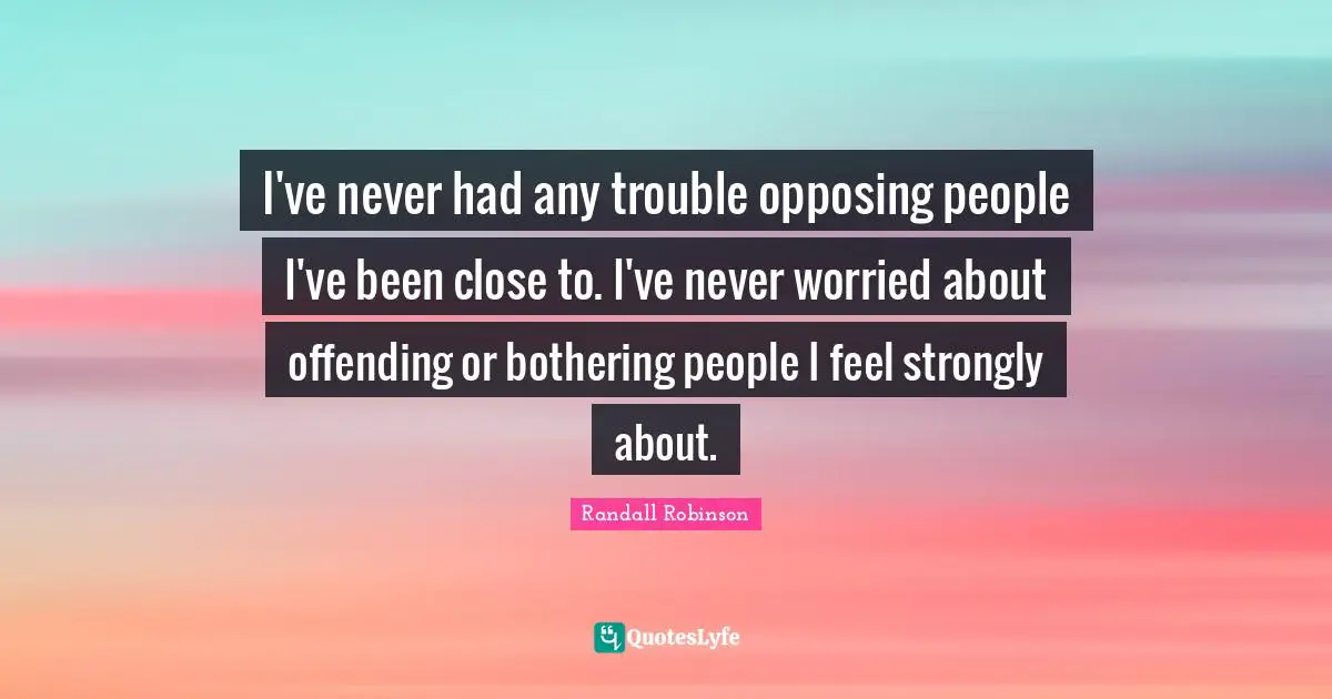 I've never had any trouble opposing people I've been close to. I've never worried about offending or bothering people I feel strongly about.