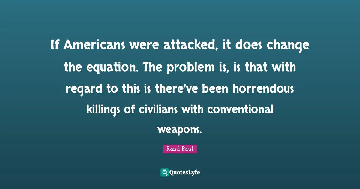 If Americans were attacked, it does change the equation. The problem is, is that with regard to this is there've been horrendous killings of civilians with conventional weapons.