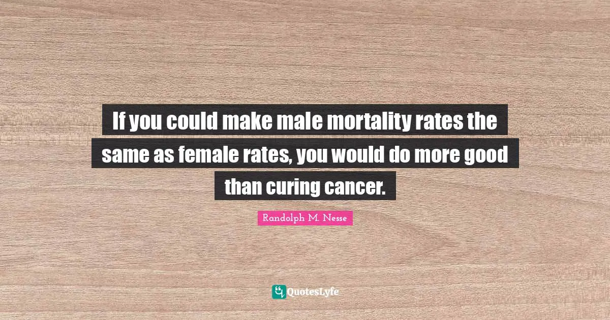If you could make male mortality rates the same as female rates, you would do more good than curing cancer.