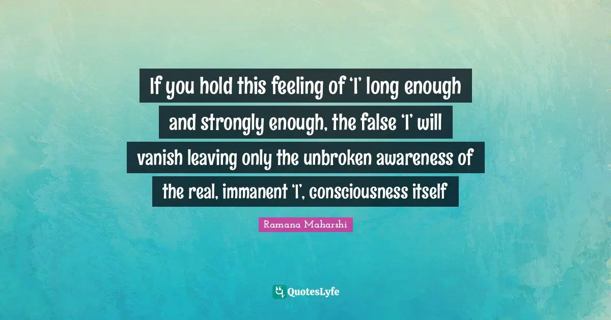 If you hold this feeling of ‘I’ long enough and strongly enough, the false ‘I’ will vanish leaving only the unbroken awareness of the real, immanent ‘I’, consciousness itself