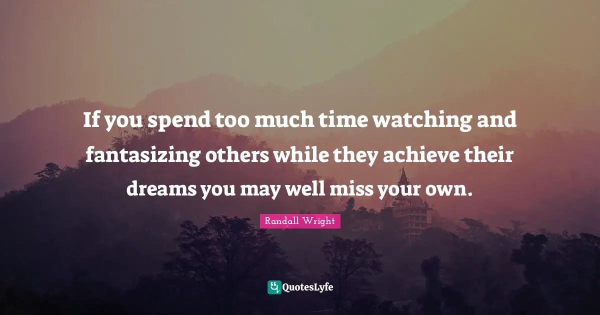 If you spend too much time watching and fantasizing others while they achieve their dreams you may well miss your own.