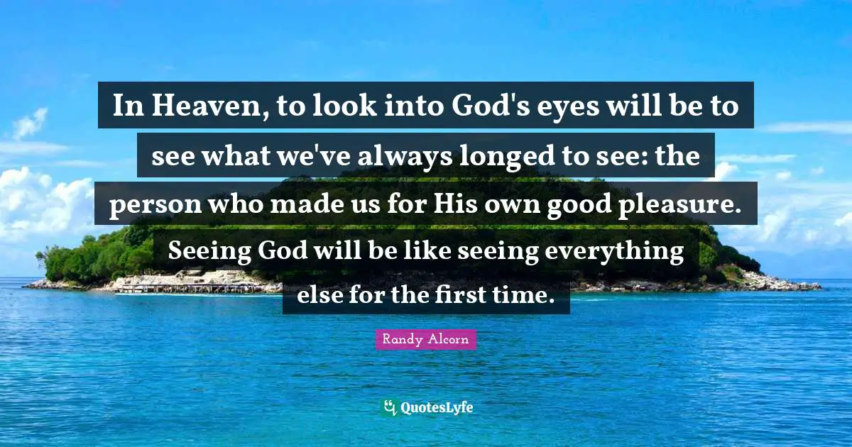 In Heaven, to look into God's eyes will be to see what we've always longed to see: the person who made us for His own good pleasure. Seeing God will be like seeing everything else for the first time.