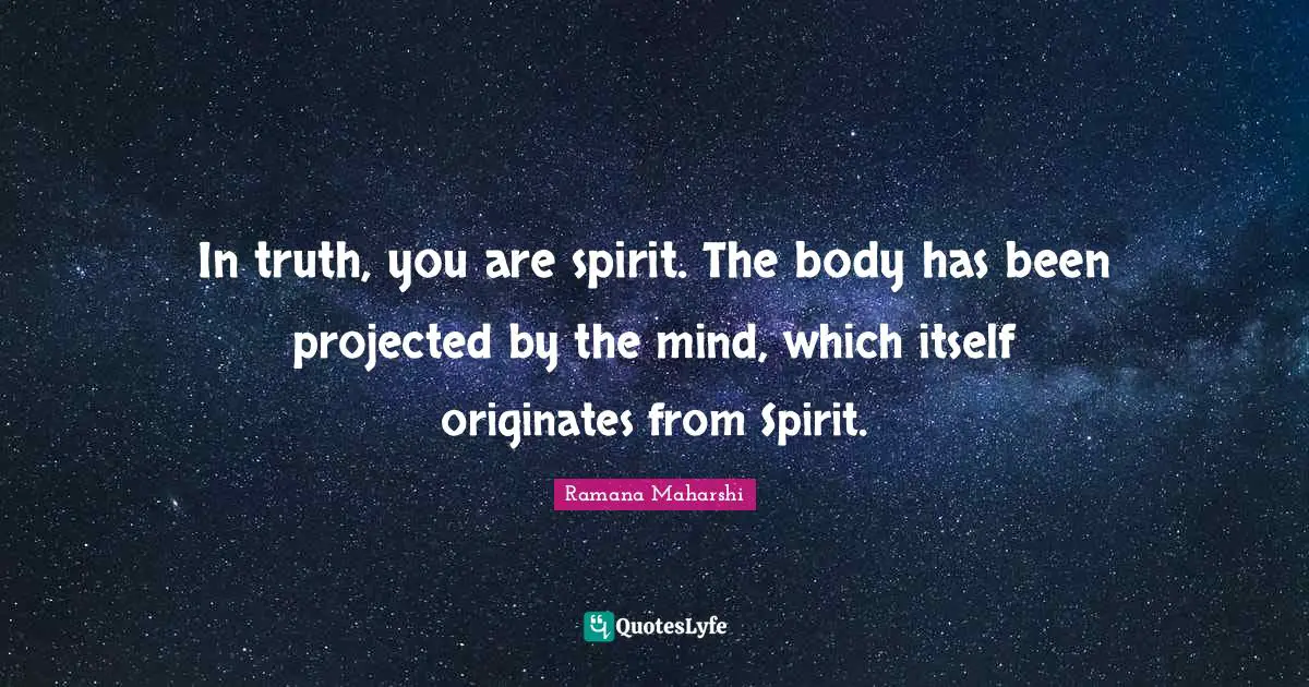 In truth, you are spirit. The body has been projected by the mind, which itself originates from Spirit.