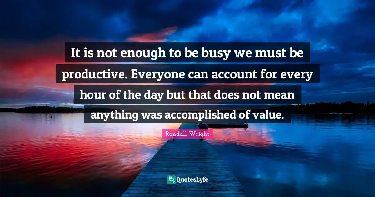 It is not enough to be busy we must be productive. Everyone can account for every hour of the day but that does not mean anything was accomplished of value.